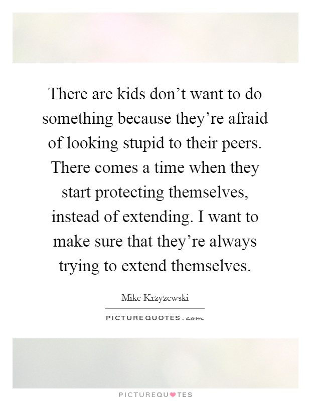There are kids don't want to do something because they're afraid of looking stupid to their peers. There comes a time when they start protecting themselves, instead of extending. I want to make sure that they're always trying to extend themselves Picture Quote #1