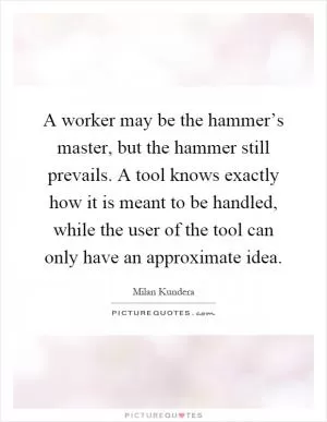 A worker may be the hammer’s master, but the hammer still prevails. A tool knows exactly how it is meant to be handled, while the user of the tool can only have an approximate idea Picture Quote #1