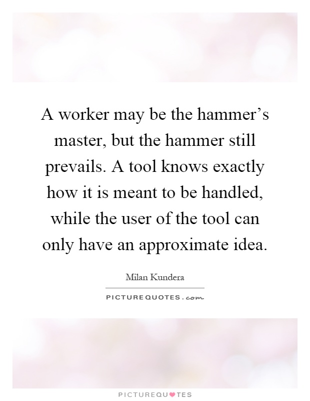 A worker may be the hammer's master, but the hammer still prevails. A tool knows exactly how it is meant to be handled, while the user of the tool can only have an approximate idea Picture Quote #1