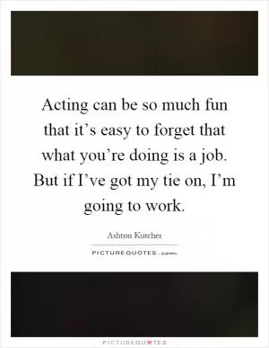 Acting can be so much fun that it’s easy to forget that what you’re doing is a job. But if I’ve got my tie on, I’m going to work Picture Quote #1