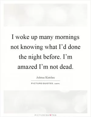 I woke up many mornings not knowing what I’d done the night before. I’m amazed I’m not dead Picture Quote #1