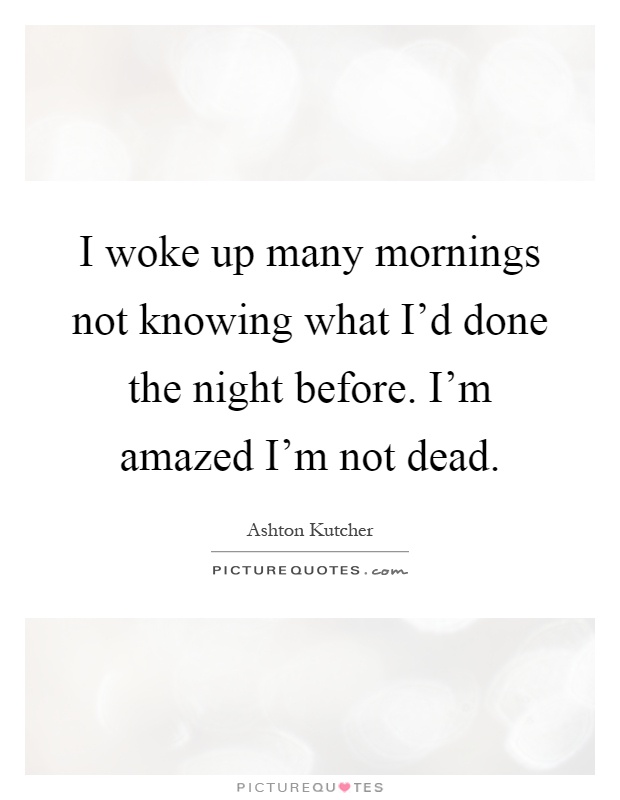 I woke up many mornings not knowing what I'd done the night before. I'm amazed I'm not dead Picture Quote #1