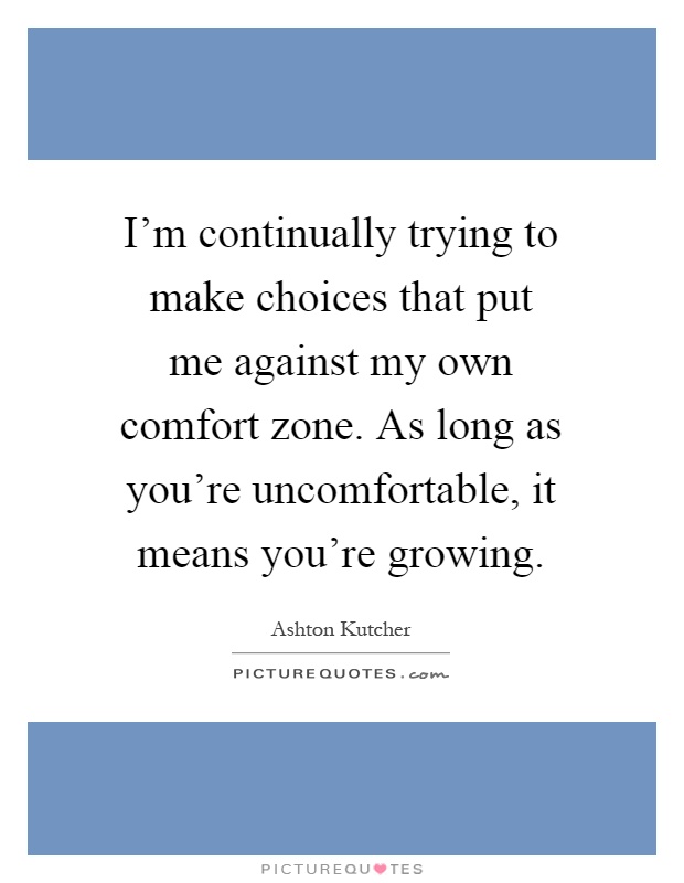 I'm continually trying to make choices that put me against my own comfort zone. As long as you're uncomfortable, it means you're growing Picture Quote #1