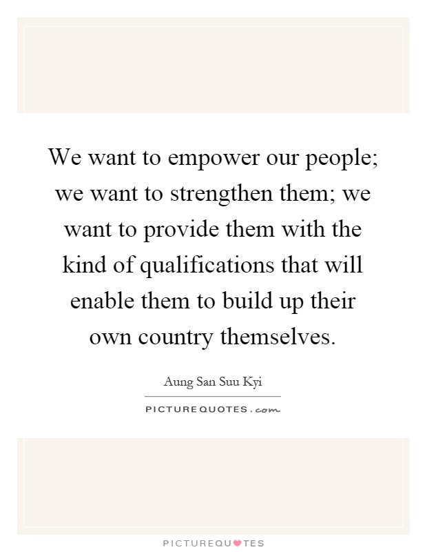 We want to empower our people; we want to strengthen them; we want to provide them with the kind of qualifications that will enable them to build up their own country themselves Picture Quote #1