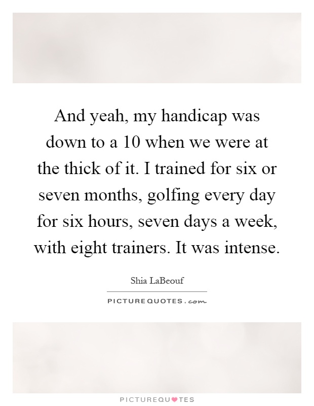 And yeah, my handicap was down to a 10 when we were at the thick of it. I trained for six or seven months, golfing every day for six hours, seven days a week, with eight trainers. It was intense Picture Quote #1