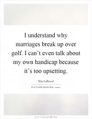 I understand why marriages break up over golf. I can’t even talk about my own handicap because it’s too upsetting Picture Quote #1