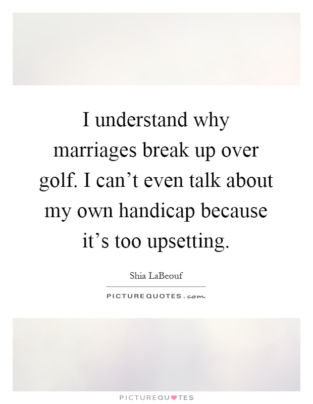 I understand why marriages break up over golf. I can't even talk about my own handicap because it's too upsetting Picture Quote #1