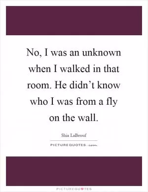 No, I was an unknown when I walked in that room. He didn’t know who I was from a fly on the wall Picture Quote #1