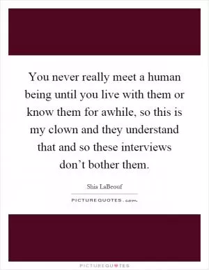 You never really meet a human being until you live with them or know them for awhile, so this is my clown and they understand that and so these interviews don’t bother them Picture Quote #1
