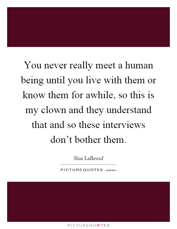 You never really meet a human being until you live with them or know them for awhile, so this is my clown and they understand that and so these interviews don't bother them Picture Quote #1