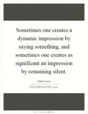 Sometimes one creates a dynamic impression by saying something, and sometimes one creates as significant an impression by remaining silent Picture Quote #1