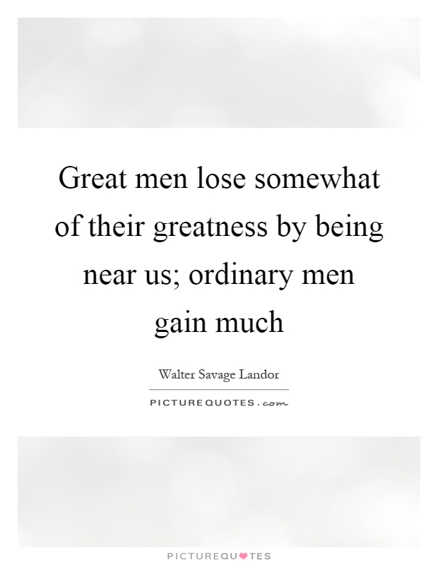 Great men lose somewhat of their greatness by being near us; ordinary men gain much Picture Quote #1