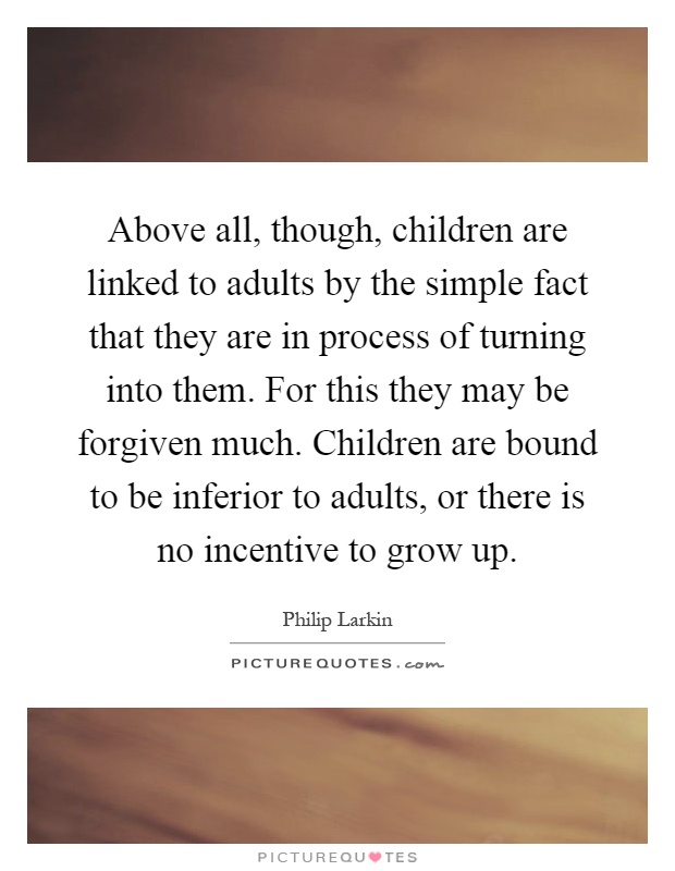 Above all, though, children are linked to adults by the simple fact that they are in process of turning into them. For this they may be forgiven much. Children are bound to be inferior to adults, or there is no incentive to grow up Picture Quote #1