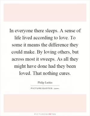 In everyone there sleeps. A sense of life lived according to love. To some it means the difference they could make. By loving others, but across most it sweeps. As all they might have done had they been loved. That nothing cures Picture Quote #1