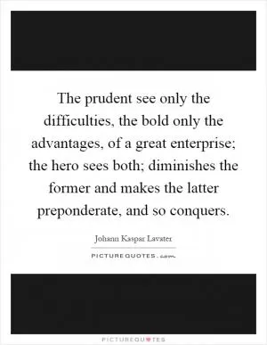 The prudent see only the difficulties, the bold only the advantages, of a great enterprise; the hero sees both; diminishes the former and makes the latter preponderate, and so conquers Picture Quote #1