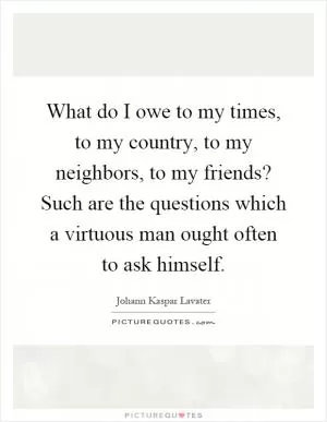 What do I owe to my times, to my country, to my neighbors, to my friends? Such are the questions which a virtuous man ought often to ask himself Picture Quote #1