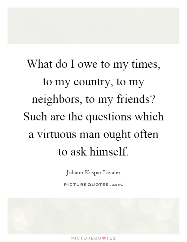 What do I owe to my times, to my country, to my neighbors, to my friends? Such are the questions which a virtuous man ought often to ask himself Picture Quote #1