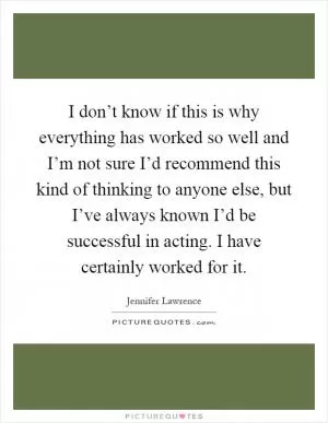 I don’t know if this is why everything has worked so well and I’m not sure I’d recommend this kind of thinking to anyone else, but I’ve always known I’d be successful in acting. I have certainly worked for it Picture Quote #1