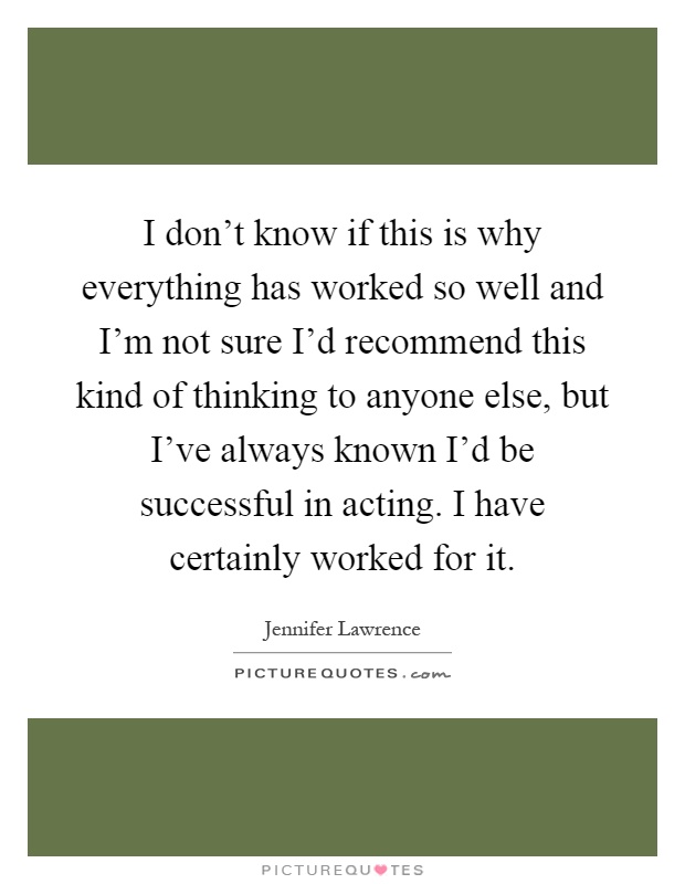 I don't know if this is why everything has worked so well and I'm not sure I'd recommend this kind of thinking to anyone else, but I've always known I'd be successful in acting. I have certainly worked for it Picture Quote #1