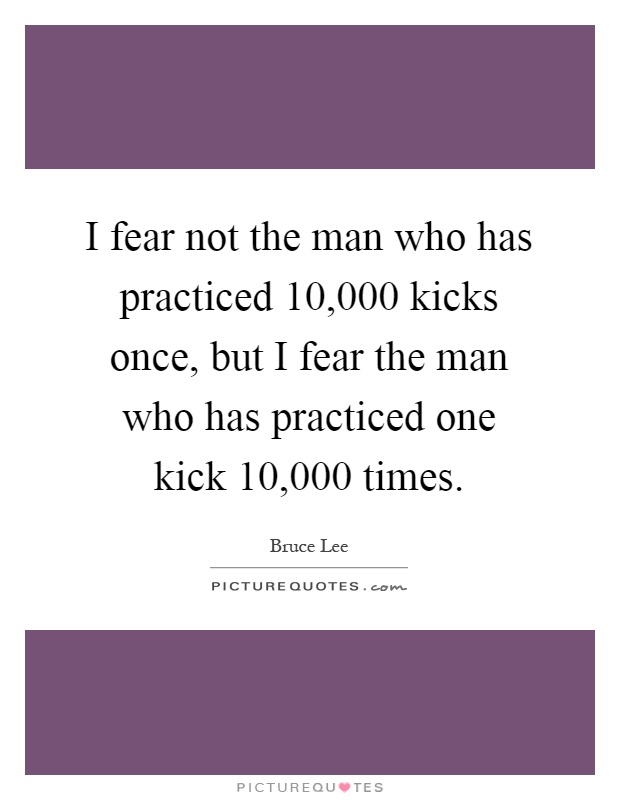 I fear not the man who has practiced 10,000 kicks once, but I fear the man who has practiced one kick 10,000 times Picture Quote #1