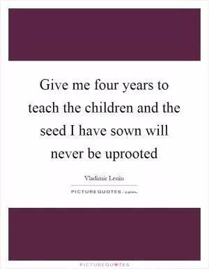 Give me four years to teach the children and the seed I have sown will never be uprooted Picture Quote #1