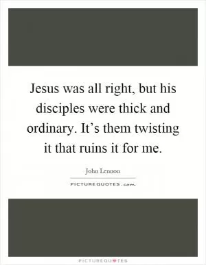 Jesus was all right, but his disciples were thick and ordinary. It’s them twisting it that ruins it for me Picture Quote #1