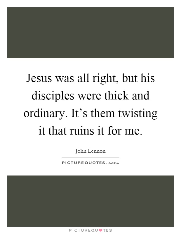 Jesus was all right, but his disciples were thick and ordinary. It's them twisting it that ruins it for me Picture Quote #1