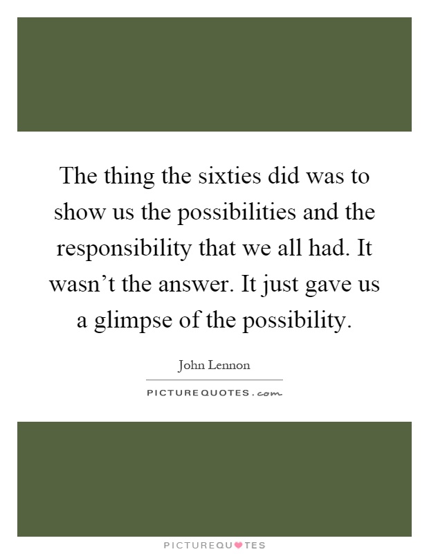 The thing the sixties did was to show us the possibilities and the responsibility that we all had. It wasn't the answer. It just gave us a glimpse of the possibility Picture Quote #1
