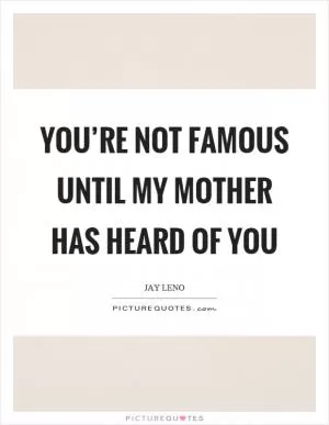 You’re not famous until my mother has heard of you Picture Quote #1