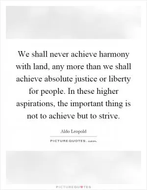 We shall never achieve harmony with land, any more than we shall achieve absolute justice or liberty for people. In these higher aspirations, the important thing is not to achieve but to strive Picture Quote #1