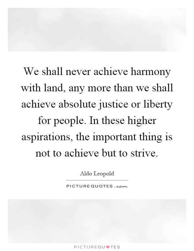 We shall never achieve harmony with land, any more than we shall achieve absolute justice or liberty for people. In these higher aspirations, the important thing is not to achieve but to strive Picture Quote #1