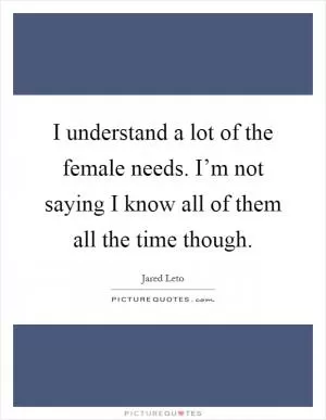 I understand a lot of the female needs. I’m not saying I know all of them all the time though Picture Quote #1