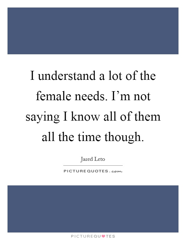 I understand a lot of the female needs. I'm not saying I know all of them all the time though Picture Quote #1