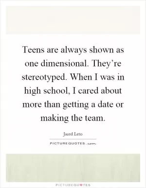 Teens are always shown as one dimensional. They’re stereotyped. When I was in high school, I cared about more than getting a date or making the team Picture Quote #1