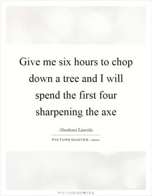 Give me six hours to chop down a tree and I will spend the first four sharpening the axe Picture Quote #1
