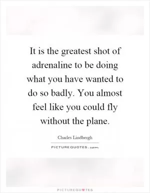 It is the greatest shot of adrenaline to be doing what you have wanted to do so badly. You almost feel like you could fly without the plane Picture Quote #1