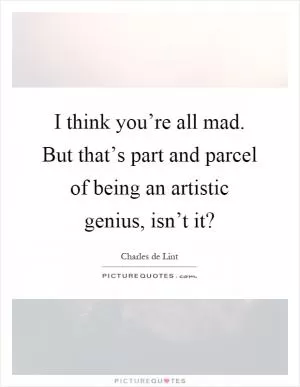 I think you’re all mad. But that’s part and parcel of being an artistic genius, isn’t it? Picture Quote #1