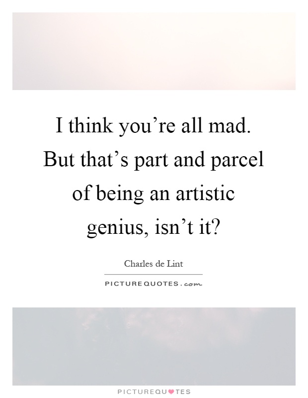I think you're all mad. But that's part and parcel of being an artistic genius, isn't it? Picture Quote #1