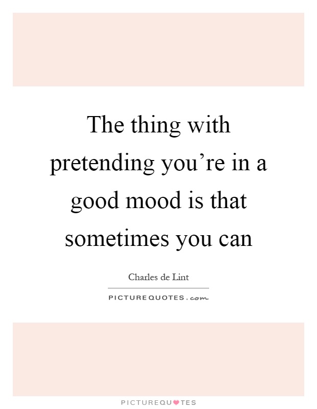 The thing with pretending you're in a good mood is that sometimes you can Picture Quote #1