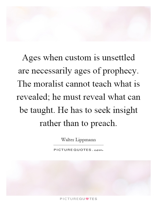 Ages when custom is unsettled are necessarily ages of prophecy. The moralist cannot teach what is revealed; he must reveal what can be taught. He has to seek insight rather than to preach Picture Quote #1