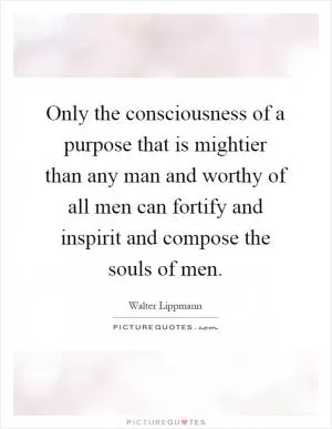 Only the consciousness of a purpose that is mightier than any man and worthy of all men can fortify and inspirit and compose the souls of men Picture Quote #1