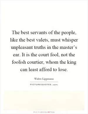 The best servants of the people, like the best valets, must whisper unpleasant truths in the master’s ear. It is the court fool, not the foolish courtier, whom the king can least afford to lose Picture Quote #1
