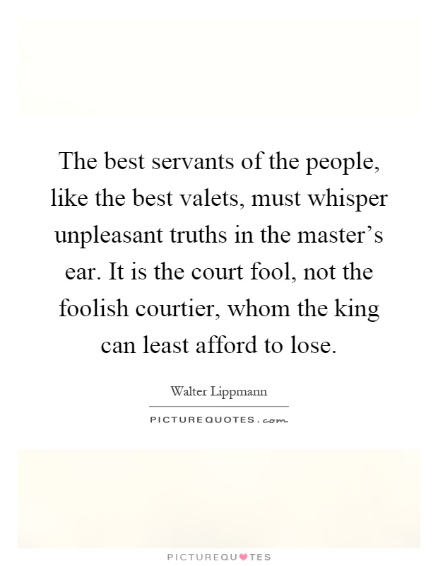 The best servants of the people, like the best valets, must whisper unpleasant truths in the master's ear. It is the court fool, not the foolish courtier, whom the king can least afford to lose Picture Quote #1