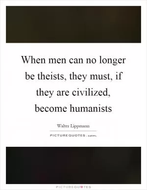 When men can no longer be theists, they must, if they are civilized, become humanists Picture Quote #1