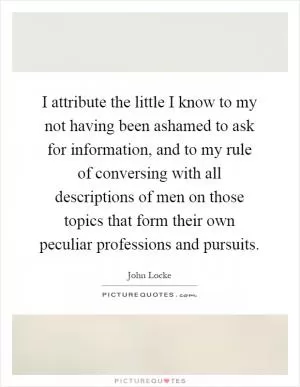 I attribute the little I know to my not having been ashamed to ask for information, and to my rule of conversing with all descriptions of men on those topics that form their own peculiar professions and pursuits Picture Quote #1