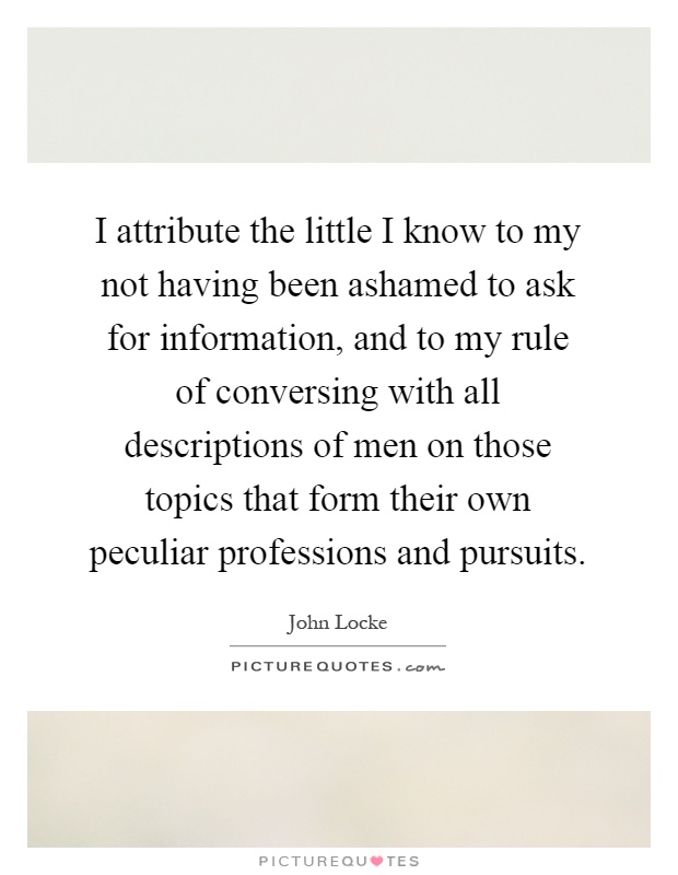 I attribute the little I know to my not having been ashamed to ask for information, and to my rule of conversing with all descriptions of men on those topics that form their own peculiar professions and pursuits Picture Quote #1
