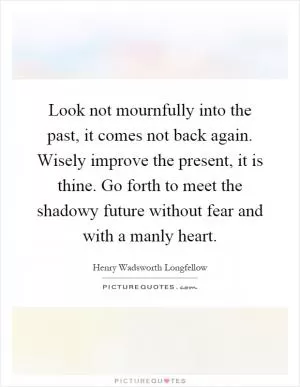 Look not mournfully into the past, it comes not back again. Wisely improve the present, it is thine. Go forth to meet the shadowy future without fear and with a manly heart Picture Quote #1