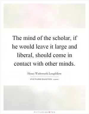 The mind of the scholar, if he would leave it large and liberal, should come in contact with other minds Picture Quote #1