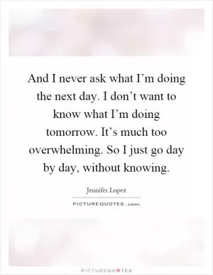 And I never ask what I’m doing the next day. I don’t want to know what I’m doing tomorrow. It’s much too overwhelming. So I just go day by day, without knowing Picture Quote #1