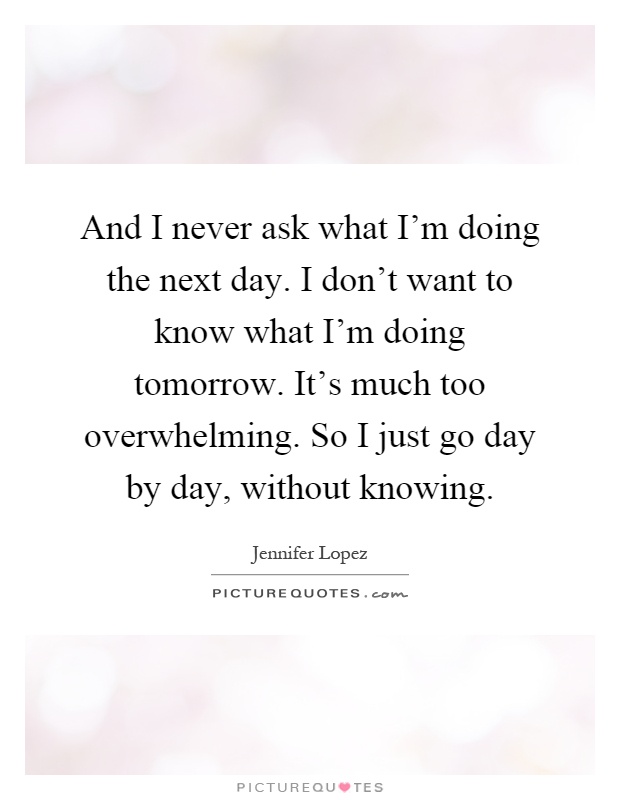 And I never ask what I'm doing the next day. I don't want to know what I'm doing tomorrow. It's much too overwhelming. So I just go day by day, without knowing Picture Quote #1
